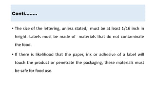 Conti……..
• The size of the lettering, unless stated, must be at least 1/16 inch in
height. Labels must be made of materials that do not contaminate
the food.
• If there is likelihood that the paper, ink or adhesive of a label will
touch the product or penetrate the packaging, these materials must
be safe for food use.
 