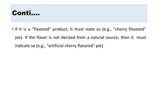 Conti….
• If it is a "flavored" product, it must state so (e.g., "cherry flavored"
pie). If the flavor is not derived from a natural source, then it must
indicate so (e.g., "artificial cherry flavored" pie).
 
