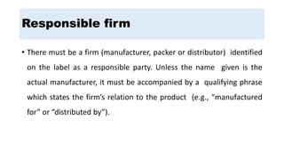 Responsible firm
• There must be a firm (manufacturer, packer or distributor) identified
on the label as a responsible party. Unless the name given is the
actual manufacturer, it must be accompanied by a qualifying phrase
which states the firm’s relation to the product (e.g., “manufactured
for” or “distributed by”).
 