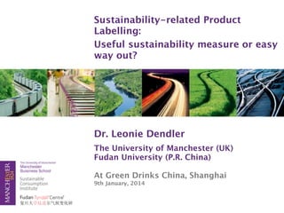 Sustainability-related Product
Labelling:
Useful sustainability measure or easy
way out?

Dr. Leonie Dendler
The University of Manchester (UK)
Fudan University (P.R. China)
At Green Drinks China, Shanghai
9th January, 2014

 