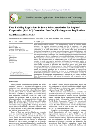 Turkish Journal of Agriculture - Food Science and Technology, 3(4): 196-203, 2015
Turkish Journal of Agriculture - Food Science and Technology
www.agrifoodscience.com,
Turkish Science and Technology
Food Labeling Regulations in South Asian Association for Regional
Cooperation (SAARC) Countries: Benefits, Challenges and Implications
Sayed Mohammad Naim Khalid*
National Medicine and Food Board- Ministry of Public Health, 10 Zone, Wazir Akbar Khan, Kabul, Afghanistan
A R T I C L E I N F O A B S T R A C T
Article history:
Received 14 July 2014
Accepted 22 September 2014
Available online, ISSN: 2148-127X
Food labels describe the content of a food and are intended to guide the consumer in food
selection. The nutrition information provided must be in consistency with legal
requirements and dietary recommendations. Selection of the specific nutrients or food
components to be listed should further take into account label space, the analytical
feasibility of measuring the particular nutritional component within the food matrix, and
the relative costs of such analyses. Information provided on labels should be truthful and
not mislead consumers. At the same time, labeling regulations should provide incentives
to manufacturers to develop products that promote public health and assist consumers in
following dietary recommendations. In some countries some segments of the population
benefit from information about the composition of foods. In such cases, countries should
consider the need to provide for appropriate labeling and its presentation relative to
existing regulations. Different approaches and legal requirements have been established.
These create difficulties in developing and harmonizing labels, which have broad
international applications. For these reasons, the Codex Guidelines on food labeling play
an important role to provide guidance to member countries when they want to develop or
update their national regulations and to encourage harmonization of national with
international standards. These Guidelines are based on the principle that no food should
be described or presented in a manner that is false, misleading or deceptive. Exchange of
information at the regional and sub-regional level is important, as each country can learn
from the experience of others and regional co-ordination and co-operation can be
developed.
Keywords:
Food labeling
Regulations
Harmonization
Nutrition
Introduction
Labels on food packages aim to promote and protect
consumer’s interests by providing information on various
product attributes and nutrition contents of the product so
that the consumers can make informed dietary choices
(Kumar, 2011; Zaidi and Bakhtiar Mohammad, 2011).
The role of food labeling in purchase decision has widely
been empirically researched across the world which
indicate that consumers look at labels and that label
information affects their purchase decision (Kumar, 2011;
Baltas, 2001; Golan et al., 2001; Cowburn and Stockley,
2005). The Guideline Daily Amount is viewed by the
consumers during shopping and it positively affects their
buying behavior. Consumer’s preference towards a brand
is directly affected by self-control and temptation (Zaidi
and Bakhtiar Mohammad, 2011).
Issues of food and nutrition labeling are becoming
more and more important globally in view of diet-related
diseases, such as diabetes, coronary heart disease and
cancer, which are fast becoming a burgeoning threat to
public health. Besides this, the labeling of pre-packaged
foodstuffs is key to foreign food trade. As such, debates
are progressive, ongoing and inconclusive regarding what
goes into the label, the format, verifiability, size, impact
and authority. Indeed, different groups have argued for
their concerns to be labeled: ingredients, residues, animal
welfare, allergens, environmental impact, nutrition, ethics
and more (Lang, 2006; Cheftel, 2004).
At the moment, many international, scientific and
research organizations are working harmoniously to try to
eliminate the differences in interests and food regulations
among countries. These organizations include, among
others, the Codex Alimentarius Commission (CAC), the
World Trade Organization (WTO), the International
Standardization Organization (ISO) and organizations
such as the Global Harmonization Initiative (GHI) and the
International Union of Food Science and Technology
(IUFoST) (Lelieveld and Keener, 2007).
Best efforts by international organizations to enhance
global harmonization of food standards are of
unprecedented importance in public health and world
food trade. This review discusses the current status of
food and nutrition labeling regulations in Southeast Asia
and the discrepancies that exist in this regard. It also
describes the Common Principles and Guidelines for
harmonizing food labeling regulations, which food
experts in the region have drafted and finalized, and
*
Corresponding Author:
E-mail: sayednaim@outlook.com
ords:
Metal ions,
Dietary intake,
Target hazard quotients,
Ready-to-eat-foods,
Nigeria
askin1@gmail.com
 