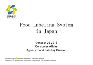 FFoooodd LLaabbeelliinngg SSyysstteemm 
iinn JJaappaann 
October 29 2013 
CCoonnssuummeerr AAffffaaiirrss 
Agency, Food Labeling Division 
Copyright 2013 by Consumer Affairs Agency, Government of JAPAN 
Published by National Bureau of Agricultural Commodity and Food Standards, THAILAND 
 