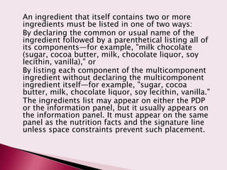 An ingredient that itself contains two or more
ingredients must be listed in one of two ways:
By declaring the common or usual name of the
ingredient followed by a parenthetical listing all of
its components—for example, "milk chocolate
(sugar, cocoa butter, milk, chocolate liquor, soy
lecithin, vanilla)," or
By listing each component of the multicomponent
ingredient without declaring the multicomponent
ingredient itself—for example, "sugar, cocoa
butter, milk, chocolate liquor, soy lecithin, vanilla."
The ingredients list may appear on either the PDP
or the information panel, but it usually appears on
the information panel. It must appear on the same
panel as the nutrition facts and the signature line
unless space constraints prevent such placement.
 