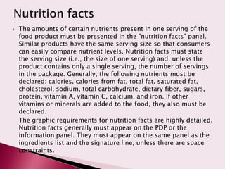    The amounts of certain nutrients present in one serving of the
    food product must be presented in the "nutrition facts" panel.
    Similar products have the same serving size so that consumers
    can easily compare nutrient levels. Nutrition facts must state
    the serving size (i.e., the size of one serving) and, unless the
    product contains only a single serving, the number of servings
    in the package. Generally, the following nutrients must be
    declared: calories, calories from fat, total fat, saturated fat,
    cholesterol, sodium, total carbohydrate, dietary fiber, sugars,
    protein, vitamin A, vitamin C, calcium, and iron. If other
    vitamins or minerals are added to the food, they also must be
    declared.
    The graphic requirements for nutrition facts are highly detailed.
    Nutrition facts generally must appear on the PDP or the
    information panel. They must appear on the same panel as the
    ingredients list and the signature line, unless there are space
    constraints.
 