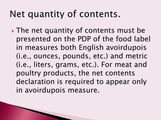    The net quantity of contents must be
    presented on the PDP of the food label
    in measures both English avoirdupois
    (i.e., ounces, pounds, etc.) and metric
    (i.e., liters, grams, etc.). For meat and
    poultry products, the net contents
    declaration is required to appear only
    in avoirdupois measure.
 