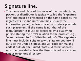    The name and place of business of the manufacturer,
    packer, or distributor is typically called the "signature
    line" and must be presented on the same panel as the
    ingredients list and nutrition facts (usually the
    information panel), unless space constraints preclude
    such placement. If the name is not that of the
    manufacturer, it must be preceded by a qualifying
    phrase stating the firm's relation to the product (e.g.,
    "manufactured for" or "distributed by"). The signature
    line must include a city or town, state (or country, if
    outside the United States), and ZIP code (or mailing
    code if outside the United States). A street address
    must be provided unless the firm is listed in a current
    city or telephone directory.
 