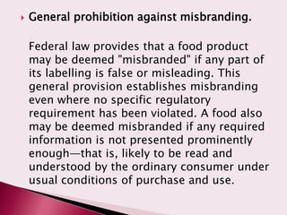    General prohibition against misbranding.

    Federal law provides that a food product
    may be deemed "misbranded" if any part of
    its labelling is false or misleading. This
    general provision establishes misbranding
    even where no specific regulatory
    requirement has been violated. A food also
    may be deemed misbranded if any required
    information is not presented prominently
    enough—that is, likely to be read and
    understood by the ordinary consumer under
    usual conditions of purchase and use.
 