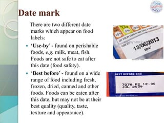 Date mark
There are two different date
marks which appear on food
labels:
 ‘Use-by’ - found on perishable
foods, e.g. milk, meat, fish.
Foods are not safe to eat after
this date (food safety).
 ‘Best before’ - found on a wide
range of food including fresh,
frozen, dried, canned and other
foods. Foods can be eaten after
this date, but may not be at their
best quality (quality, taste,
texture and appearance).
 