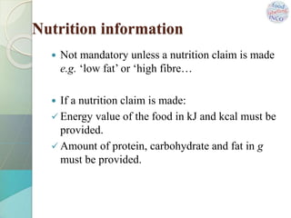 Nutrition information
 Not mandatory unless a nutrition claim is made
e.g. ‘low fat’ or ‘high fibre…
 If a nutrition claim is made:
 Energy value of the food in kJ and kcal must be
provided.
 Amount of protein, carbohydrate and fat in g
must be provided.
 
