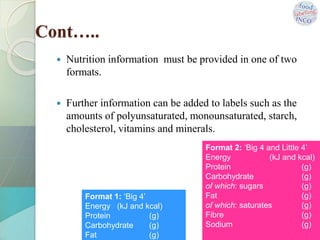 Cont…..
 Nutrition information must be provided in one of two
formats.
 Further information can be added to labels such as the
amounts of polyunsaturated, monounsaturated, starch,
cholesterol, vitamins and minerals.
Format 2: ‘Big 4 and Little 4’
Energy (kJ and kcal)
Protein (g)
Carbohydrate (g)
of which: sugars (g)
Fat (g)
of which: saturates (g)
Fibre (g)
Sodium (g)
Format 1: ‘Big 4’
Energy (kJ and kcal)
Protein (g)
Carbohydrate (g)
Fat (g)
 