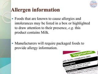 Allergen information
 Foods that are known to cause allergies and
intolerances may be listed in a box or highlighted
to draw attention to their presence, e.g. this
product contains Milk.
 Manufacturers will require packaged foods to
provide allergy information.
 