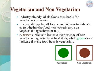Vegetarian and Non Vegetarian
 Industry already labels foods as suitable for
vegetarians or vegan.
 It is mandatory for all food manufactures to indicate
as to whether the food item contain any non
vegetarian ingredients or not.
 A brown circle is to indicate the presence of non
vegetarian ingredients in food item, while green circle
indicate that the food item is vegetarian.
Vegetarian Non Vegetarian
 