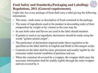 Under this Act every package of food shall carry a label giving the following
information:
 The name , trade name or description of food contained in the package.
 The name of ingredients used in the product in descending order of their
composition by weight or by volume as the case may be.
 In case both color and flavors are used in the label should mention.
 If gelatin is used as an ingredient, declaration should be made using the
words “gelatin animal origin”.
 The particulars of declaration required under these regulation to be
specified on the label shall be in English and Hindi in Devanagari script .
 Contents on the label shall be clear, prominent and readily legible by the
consumer under normal condition of purchase and use.
 When the container id covered by a wrapper, the wrapper shall carry the
necessary information shall be readily legible through the outer wrapper
and not covered by it
Food Safety and Standards,(Packaging and Labelling)
Regulations, 2011 (General requirements)
 