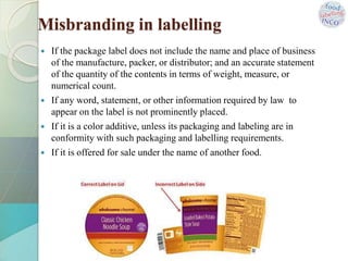  If the package label does not include the name and place of business
of the manufacture, packer, or distributor; and an accurate statement
of the quantity of the contents in terms of weight, measure, or
numerical count.
 If any word, statement, or other information required by law to
appear on the label is not prominently placed.
 If it is a color additive, unless its packaging and labeling are in
conformity with such packaging and labelling requirements.
 If it is offered for sale under the name of another food.
Misbranding in labelling
 