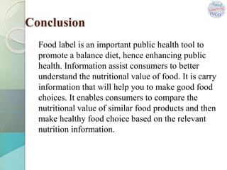 Conclusion
Food label is an important public health tool to
promote a balance diet, hence enhancing public
health. Information assist consumers to better
understand the nutritional value of food. It is carry
information that will help you to make good food
choices. It enables consumers to compare the
nutritional value of similar food products and then
make healthy food choice based on the relevant
nutrition information.
 