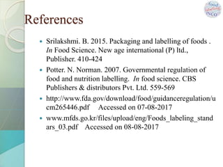  Srilakshmi. B. 2015. Packaging and labelling of foods .
In Food Science. New age international (P) ltd.,
Publisher. 410-424
 Potter. N. Norman. 2007. Governmental regulation of
food and nutrition labelling. In food science. CBS
Publishers & distributors Pvt. Ltd. 559-569
 http://www.fda.gov/download/food/guidanceregulation/u
cm265446.pdf Accessed on 07-08-2017
 www.mfds.go.kr/files/upload/eng/Foods_labeling_stand
ars_03.pdf Accessed on 08-08-2017
References
 