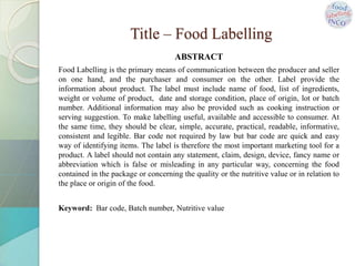 Title – Food Labelling
ABSTRACT
Food Labelling is the primary means of communication between the producer and seller
on one hand, and the purchaser and consumer on the other. Label provide the
information about product. The label must include name of food, list of ingredients,
weight or volume of product, date and storage condition, place of origin, lot or batch
number. Additional information may also be provided such as cooking instruction or
serving suggestion. To make labelling useful, available and accessible to consumer. At
the same time, they should be clear, simple, accurate, practical, readable, informative,
consistent and legible. Bar code not required by law but bar code are quick and easy
way of identifying items. The label is therefore the most important marketing tool for a
product. A label should not contain any statement, claim, design, device, fancy name or
abbreviation which is false or misleading in any particular way, concerning the food
contained in the package or concerning the quality or the nutritive value or in relation to
the place or origin of the food.
Keyword: Bar code, Batch number, Nutritive value
 