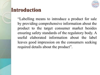 Introduction
“Labelling means to introduce a product for sale
by providing comprehensive information about the
product to the target consumer market besides
ensuring safety standards of the regulatory body. A
useful elaborated information about the label
leaves good impression on the consumers seeking
required details about the product”.
 