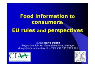Food information to
      consumers:
EU rules and perspectives

                ©2008 Dario Dongo
    Regulative Policies, Federalimentare, manager
  dongo@federalimentare.it - GSM +39 335 7313 726




                                                    1
 