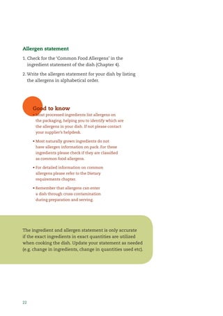 22
Allergen statement
1. Check for the ‘Common Food Allergens’ in the
ingredient statement of the dish (Chapter 4).
2. Write the allergen statement for your dish by listing
the allergens in alphabetical order.
The ingredient and allergen statement is only accurate
if the exact ingredients in exact quantities are utilized
when cooking the dish. Update your statement as needed
(e.g. change in ingredients, change in quantities used etc).
Good to know
• Most processed ingredients list allergens on
the packaging, helping you to identify which are
the allergens in your dish. If not please contact
your supplier’s helpdesk.
• Most naturally grown ingredients do not
have allergen information on pack. For these
ingredients please check if they are classiﬁed
as common food allergens.
• For detailed information on common
allergens please refer to the Dietary
requirements chapter.
• Remember that allergens can enter
a dish through cross contamination
during preparation and serving.
 