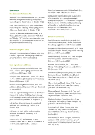 242
Data sources
The Consumer Protection Act
South African Government Online, 2012. What is
the Consumer protection Act. [Online] http://
www.info.gov.za [Retrieved on 10 October 2012]
Eldin Food Consulting, 2012. Your Specialist in
Food Safety and Labelling. [Online] http://www.
eldin.co.za [Retrieved on 10 October 2012]
A Guide to the Consumer Protection Act, PDF
Online, 2012. What is the Consumer Protection
Act? [Online PDF] http://www.restaurant.org.za/
pdf/A_Guide_To_The_Consumer_Protection_Act.
pdf [Retrieved 10 October 2012]
Understanding food labels
South African Department of Health, 2012. Food
Control – Legislation [Online] http://www.doh.
gov.za/ [Retrieved 4th December 2012]
Food ingredients & additives
The Multilingual Food Information Site, 2012.
Food Additives. [Online] http://www.food-info.
net [Retrieved 20 August 2012]
European Food Information Council, 2012. Focus
on Food Additives. [Online] http://www.euﬁc.org
[Retrieved 20 August 2012]
US Food and Drug Administration, 2012. Food
Additives. [Online] http://www.fda.gov [Retrieved
20 August 2012]
Food and Agriculture Organization of the United
States, 2012. [Online PDF] http://www.fao.org/
food/food-safety-quality/scientiﬁc-advice/jecfa/
jecfa-additives/en [Retrieved 20 August 2012]
L. K. Mahan; S. Escott-Stump. Krause’s Food,
Nutrition and Diet Therapy. Elsevier. 11th
edition. 2004
E. Whitney; S. Rady Rolfes. Understanding
Nutrition. Wadsworth Publishing. 11th
edition. 2007
REGULATION (EC) No 1333/2008 OF THE
EUROPEAN PARLIAMENT AND OF THE COUNCIL
of 16 December 2008 on food additives
http://eur-lex.europa.eu/LexUriServ/LexUriServ.
do?uri=OJ:L:2008:354:0016:0033:en:PDF
COMMISSION REGULATION (EU) No 1129/2011
of 11 November 2011 amending Annex II
to Regulation (EC) No 1333/2008 of the European
Parliament and of the Council by establishing
a Union list of food additives http://eur-lex.
europa.eu/LexUriServ/LexUriServ.
do?uri=OJ:L:2011:295:0001:0177:En:PDF
Dietary requirements
Food Allergy and Anaphylaxis Network, 2012.
Common Food Allergens. [Online] http://www.
foodallergy.org [Retrieved 4th December 2012]
European Food Information Council, 2012. Focus
on Food Allergens. [Online] http://www.euﬁc.org
[Retrieved 4th December 2012]
The Food Allergy Initiative, 2012. Food Allergies
Overview. [Online] http://www.faiusa.org
[Retrieved 4th December 2012]
National Health Service, 2012. Living With
Allergy. [Online] http://www.nhs.uk [Retrieved
4th December 2012]
Canadian Food Inspection Agency, 2012. Food-
Consumer Centre – Food Allergies. [Online]
http://www.inspection.gc.ca [Retrieved 4th
December 2012]
Allergy Society of South Africa, 2012. Page for
Patients. [Online] http://www.allergysa.org
[Retrieved 4th December 2012]
The Anaphylaxis Campaign, 2012. Food and
Catering. [Online] http://www.anaphylaxis.org.
uk [Retrieved 4th December 2012]
The British Allergy Foundation, 2012. Types
of Allergies. [Online] http://www.allergyuk.org
[Retrieved 4th December 2012]
Statistics South Africa. Census 2001. 10th
October 2001. http://www.statssa.gov.za/
census01/html/default.asp [Retrieved 30th
October 2011]
Statistics South Africa. Mid-year population
estimates 2010. http://www.statssa.gov.za/
publications/P0302/P03022010.pdf [Retrieved
23rd July 2010]
 