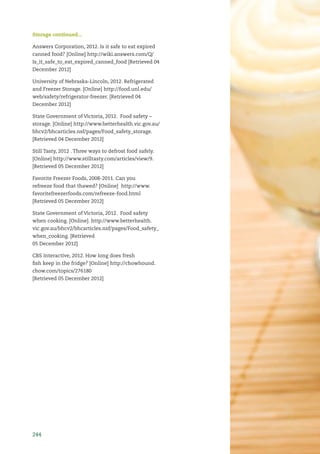 244
Storage continued...
Answers Corporation, 2012. Is it safe to eat expired
canned food? [Online] http://wiki.answers.com/Q/
Is_it_safe_to_eat_expired_canned_food [Retrieved 04
December 2012]
University of Nebraska-Lincoln, 2012. Refrigerated
and Freezer Storage. [Online] http://food.unl.edu/
web/safety/refrigerator-freezer. [Retrieved 04
December 2012]
State Government of Victoria, 2012. Food safety –
storage. [Online] http://www.betterhealth.vic.gov.au/
bhcv2/bhcarticles.nsf/pages/Food_safety_storage.
[Retrieved 04 December 2012]
Still Tasty, 2012 . Three ways to defrost food safely.
[Online] http://www.stilltasty.com/articles/view/9.
[Retrieved 05 December 2012]
Favorite Freezer Foods, 2008-2011. Can you
refreeze food that thawed? [Online] http://www.
favoritefreezerfoods.com/refreeze-food.html
[Retrieved 05 December 2012]
State Government of Victoria, 2012. Food safety
when cooking. [Online]. http://www.betterhealth.
vic.gov.au/bhcv2/bhcarticles.nsf/pages/Food_safety_
when_cooking. [Retrieved
05 December 2012]
CBS Interactive, 2012. How long does fresh
ﬁsh keep in the fridge? [Online] http://chowhound.
chow.com/topics/276180
[Retrieved 05 December 2012]
 