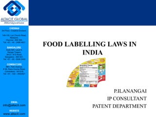 CHENNAI
3rd Floor, ‘Creative Enclave’,
148-150, Luz Church Road,
Mylapore,
Chennai - 600 004.
Tel: +91 - 44 - 2498 4821
BANGALORE
Suite 920, Level 9,
Raheja Towers,
26-27, M G Road,
Bangalore - 560 001.
Tel: +91 - 80 - 6546 2400
COIMBATORE
BB1, Park Avenue,
# 48, Race Course Road,
Coimbatore - 641018.
Tel: +91 - 422 – 6552921
EMAIL
info@altacit.com
WEBSITE
www.altacit.com
FOOD LABELLING LAWS IN
INDIA
P.ILANANGAI
IP CONSULTANT
PATENT DEPARTMENT
 