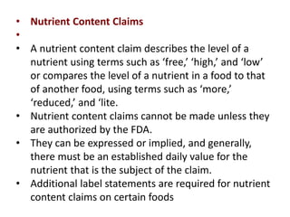 • Nutrient Content Claims
•
• A nutrient content claim describes the level of a
nutrient using terms such as ‘free,’ ‘high,’ and ‘low’
or compares the level of a nutrient in a food to that
of another food, using terms such as ‘more,’
‘reduced,’ and ‘lite.
• Nutrient content claims cannot be made unless they
are authorized by the FDA.
• They can be expressed or implied, and generally,
there must be an established daily value for the
nutrient that is the subject of the claim.
• Additional label statements are required for nutrient
content claims on certain foods
 