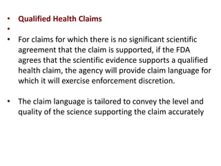 • Qualified Health Claims
•
• For claims for which there is no significant scientific
agreement that the claim is supported, if the FDA
agrees that the scientific evidence supports a qualified
health claim, the agency will provide claim language for
which it will exercise enforcement discretion.
• The claim language is tailored to convey the level and
quality of the science supporting the claim accurately
 