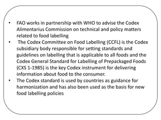 • FAO works in partnership with WHO to advise the Codex
Alimentarius Commission on technical and policy matters
related to food labelling
• The Codex Committee on Food Labelling (CCFL) is the Codex
subsidiary body responsible for setting standards and
guidelines on labelling that is applicable to all foods and the
Codex General Standard for Labelling of Prepackaged Foods
(CXS 1-1985) is the key Codex instrument for delivering
information about food to the consumer.
• The Codex standard is used by countries as guidance for
harmonization and has also been used as the basis for new
food labelling policies
 