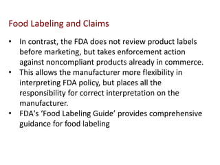 • In contrast, the FDA does not review product labels
before marketing, but takes enforcement action
against noncompliant products already in commerce.
• This allows the manufacturer more flexibility in
interpreting FDA policy, but places all the
responsibility for correct interpretation on the
manufacturer.
• FDA's ‘Food Labeling Guide’ provides comprehensive
guidance for food labeling
Food Labeling and Claims
 