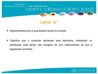  Representada junto à quantidade líquida do produto.
 Significa que o conteúdo declarado pelo fabricante, embalador ou
distribuidor está dentro das margens de erro relativamente ao que é
legalmente permitido.
Letra “e”
 