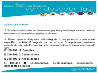 E 100-199  Corantes
E 200-299  Conservantes
E 300-399  Antioxidantes
E 400-499  Emulsionantes, estabilizadores, espessantes,
gelificantes e outros
Aditivos alimentares
 Substâncias adicionadas aos alimentos em pequena quantidade para manter, melhorar
ou conservar as características próprias do alimento.
 Devem aparecer designados pela categoria a que pertencem e pelo nome
específico ou letra E seguida de um nº com 3 algarismos, legalmente
estabelecido pela União Europeia (ex. antioxidante (ácido L-ascórbico) ou antioxidante (E
300).
 