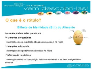 Bilhete de Identidade (B.I.) do Alimento
No rótulo podem estar presentes ...
 Menções obrigatórias
Informações que a legislação obriga a que constem no rótulo
 Menções adicionais
Informações que podem ou não constar no rótulo
Informação nutricional
Informação acerca da composição média de nutrientes e de valor energético do
alimento
O que é o rótulo?
 