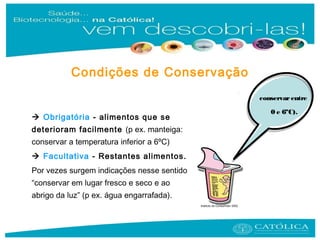  Obrigatória - alimentos que se
deterioram facilmente (p ex. manteiga:
conservar a temperatura inferior a 6ºC)
 Facultativa - Restantes alimentos.
Por vezes surgem indicações nesse sentido
“conservar em lugar fresco e seco e ao
abrigo da luz” (p ex. água engarrafada).
Instituto do Consumidor 2002
conservarentre
0 e 6ºC).
Condições de Conservação
 