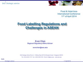EAS
Strategic advice 11 April 2014
EAS Strategic advice
Food Labelling Regulations and
Challenges in ASEAN
EAS Strategic Advice Pte Ltd – 3 Killiney Road, #07-04 Winsland House 1 Singapore 239519
Tel: (+65 6) 838 12 70 - Fax: (+65 6) 835 95 36 - Email: info@eas.asia - www.eas.asia
Evon Chan
Regional Regulatory Affairs Adviser
evonchan@eas.asia
Food & Hotel Asia
International Conference
11th of April 2014
 