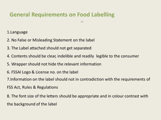 General Requirements on Food Labelling
13
1.Language
2. No False or Misleading Statement on the label
3. The Label attached should not get separated
4. Contents should be clear, indelible and readily legible to the consumer
5. Wrapper should not hide the relevant information
6. FSSAI Logo & License no. on the label
7.Information on the label should not in contradiction with the requirements of
FSS Act, Rules & Regulations
8. The font size of the letters should be appropriate and in colour contrast with
the background of the label
 