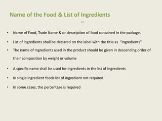 Name of the Food & List of Ingredients
14
• Name of Food, Trade Name & or description of food contained in the package.
• List of ingredients shall be declared on the label with the title as “Ingredients”
• The name of Ingredients used in the product should be given in descending order of
their composition by weight or volume
• A specific name shall be used for ingredients in the list of Ingredients
• In single ingredient foods list of ingredient not required.
• In some cases, the percentage is required
 