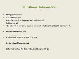 Nutritional Information
15
• Energy Value in kcal
• Amount of protein
• Carbohydrate (Specify quantity of added sugar)
• Fat in gram (g)
• The amount of any other nutrient for which a nutritional or health claim is made.
• Declaration of Trans Fat:
• If Trans Fat is less than 0.2 gm/ Serving
• Declaration of Saturated Fat:
• Saturated fat free if it does not exceed 0.1 gm/100 gm
 