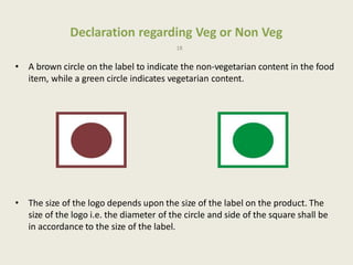Declaration regarding Veg or Non Veg
18
• A brown circle on the label to indicate the non-vegetarian content in the food
item, while a green circle indicates vegetarian content.
• The size of the logo depends upon the size of the label on the product. The
size of the logo i.e. the diameter of the circle and side of the square shall be
in accordance to the size of the label.
 