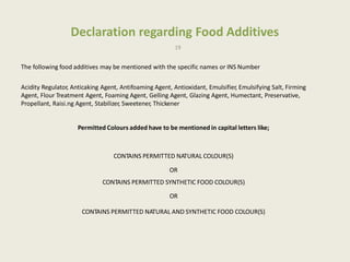 Declaration regarding Food Additives
19
The following food additives may be mentioned with the specific names or INS Number
Acidity Regulator, Anticaking Agent, Antifoaming Agent, Antioxidant, Emulsifier, Emulsifying Salt, Firming
Agent, Flour Treatment Agent, Foaming Agent, Gelling Agent, Glazing Agent, Humectant, Preservative,
Propellant, Raisi.ng Agent, Stabilizer, Sweetener, Thickener
Permitted Colours added have to be mentioned in capital letters like;
CONTAINS PERMITTED NATURAL COLOUR(S)
OR
CONTAINS PERMITTED SYNTHETIC FOOD COLOUR(S)
OR
CONTAINS PERMITTED NATURAL AND SYNTHETIC FOOD COLOUR(S)
 
