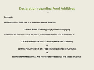 Declaration regarding Food Additives
20
Continued…
Permitted Flavours added have to be mentioned in capital letters like;
CONTAINS ADDED FLAVOUR (specify type of flavouring agent)
If both color and flavour are used in the product, a combined statements shall be mentioned, as
CONTAINS PERMITTED NATURAL C0LOUR(S) AND ADDED FLAVOUR(S)
OR
CONTAINS PERMITTED SYNTHETIC FOOD COLOUR(S) AND ADDED FLAVOUR(S)
OR
CONTAINS PERMITTED NATURAL AND SYNTHETIC FOOD COLOUR(S) AND ADDED FLAVOUR(S)
 