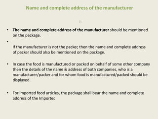 Name and complete address of the manufacturer
21
• The name and complete address of the manufacturer should be mentioned
on the package.
•
If the manufacturer is not the packer, then the name and complete address
of packer should also be mentioned on the package.
• In case the food is manufactured or packed on behalf of some other company
then the details of the name & address of both companies, who is a
manufacturer/packer and for whom food is manufactured/packed should be
displayed.
• For imported food articles, the package shall bear the name and complete
address of the Importer.
 