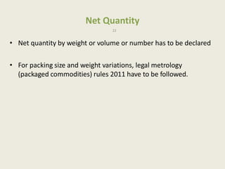 Net Quantity
22
• Net quantity by weight or volume or number has to be declared
• For packing size and weight variations, legal metrology
(packaged commodities) rules 2011 have to be followed.
 