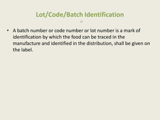 Lot/Code/Batch Identification
23
• A batch number or code number or lot number is a mark of
identification by which the food can be traced in the
manufacture and identified in the distribution, shall be given on
the label.
 