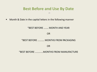Best Before and Use By Date
25
 Month & Date in the capital letters in the following manner
“BEST BEFORE ....... MONTH AND YEAR
OR
“BEST BEFORE .......... MONTHS FROM PACKAGING
OR
“BEST BEFORE ............MONTHS FROM MANUFACTURE
 