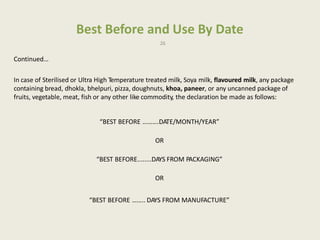 Best Before and Use By Date
26
Continued…
In case of Sterilised or Ultra High Temperature treated milk, Soya milk, flavoured milk, any package
containing bread, dhokla, bhelpuri, pizza, doughnuts, khoa, paneer, or any uncanned package of
fruits, vegetable, meat, fish or any other like commodity, the declaration be made as follows:
“BEST BEFORE ……….DATE/MONTH/YEAR”
OR
“BEST BEFORE........DAYS FROM PACKAGING”
OR
“BEST BEFORE …….. DAYS FROM MANUFACTURE”
 