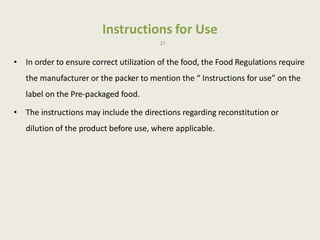 Instructions for Use
27
• In order to ensure correct utilization of the food, the Food Regulations require
the manufacturer or the packer to mention the “ Instructions for use” on the
label on the Pre-packaged food.
• The instructions may include the directions regarding reconstitution or
dilution of the product before use, where applicable.
 