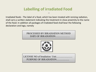 Labelling of irradiated Food
29
Irradiated foods - The label of a food, which has been treated with ionizing radiation,
shall carry a written statement indicating the treatment in close proximity to the name
of the food. In addition all packages of irradiated food shall bear the following
declaration and logo, namely
PROCESSED BY IRRADIATION METHOD
DATE OF IRRADIATION………………
LICENSE NO of Irradiation Unit...........................
PURPOSE OF IRRADIATION.....................
 
