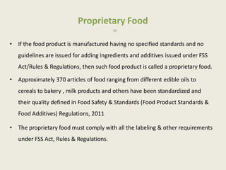 Proprietary Food
30
• If the food product is manufactured having no specified standards and no
guidelines are issued for adding ingredients and additives issued under FSS
Act/Rules & Regulations, then such food product is called a proprietary food.
• Approximately 370 articles of food ranging from different edible oils to
cereals to bakery , milk products and others have been standardized and
their quality defined in Food Safety & Standards (Food Product Standards &
Food Additives) Regulations, 2011
• The proprietary food must comply with all the labeling & other requirements
under FSS Act, Rules & Regulations.
 
